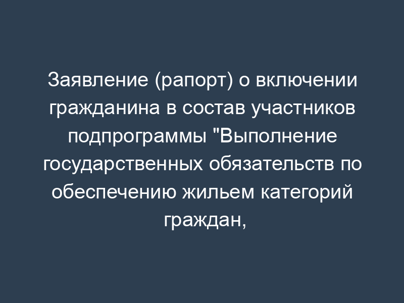 Заявление (рапорт) о включении гражданина в состав участников подпрограммы "Выполнение государственных обязательств по обеспечению жильем категорий граждан, установленных федеральным законодательством