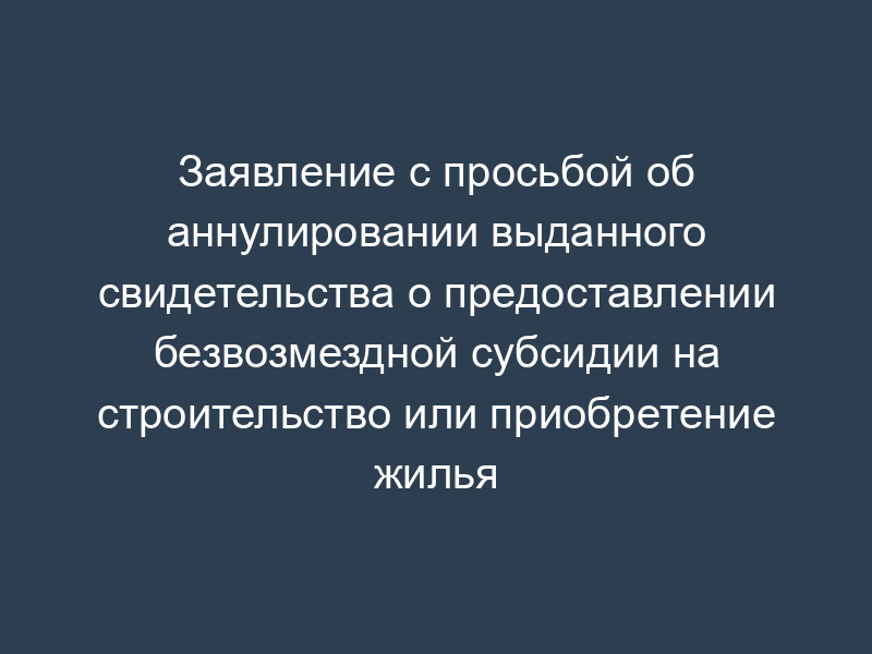 Заявление с просьбой об аннулировании выданного свидетельства о предоставлении безвозмездной субсидии на строительство или приобретение жилья