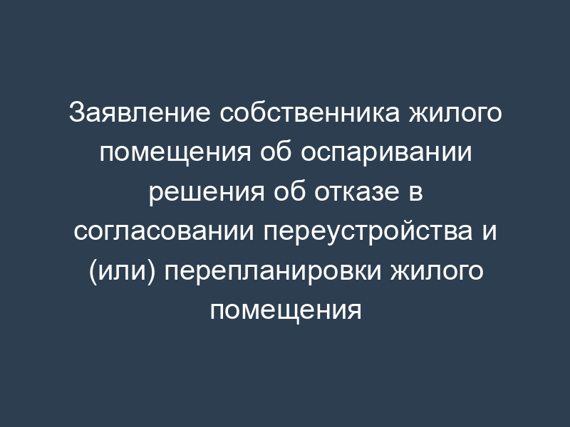 Заявление собственника жилого помещения об оспаривании решения об отказе в согласовании переустройства и (или) перепланировки жилого помещения