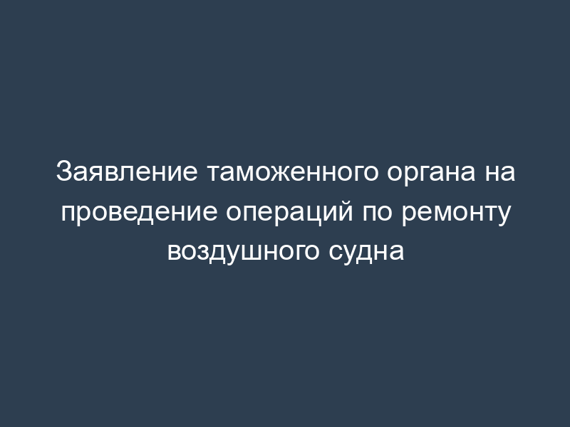 Заявление таможенного органа на проведение операций по ремонту воздушного судна