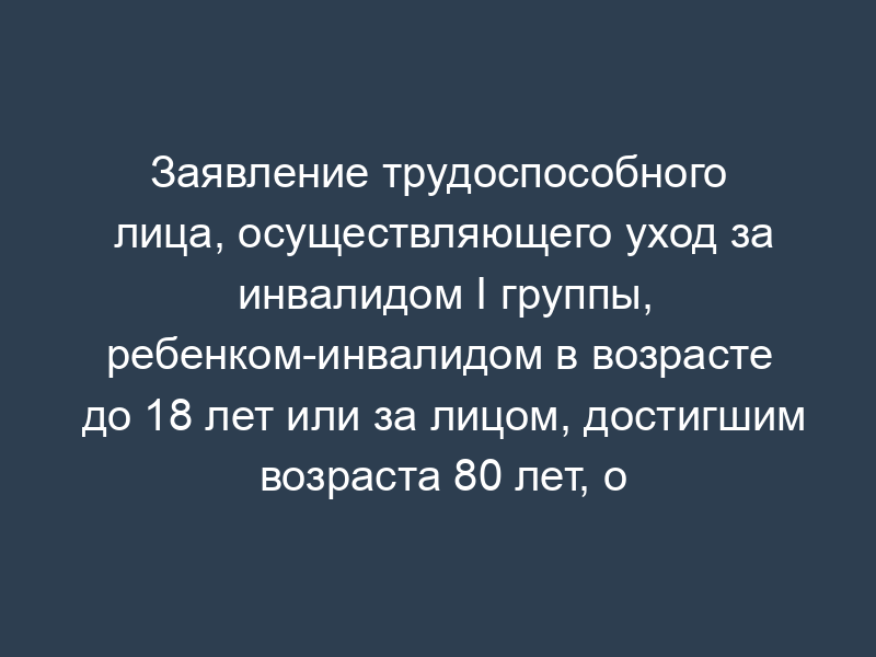 Заявление трудоспособного лица, осуществляющего уход за инвалидом I группы, ребенком-инвалидом в возрасте до 18 лет или за лицом, достигшим возраста 80 лет, о включении периода ухода в страховой стаж