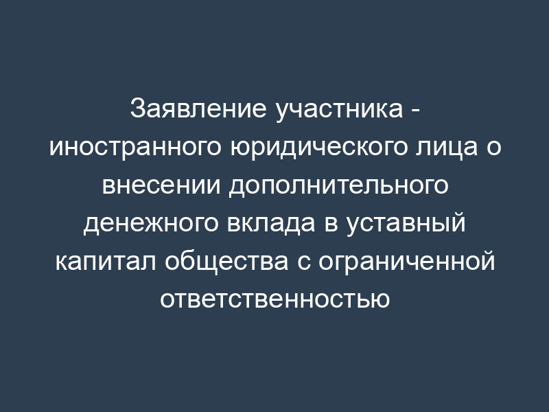 Заявление участника - иностранного юридического лица о внесении дополнительного денежного вклада в уставный капитал общества с ограниченной ответственностью