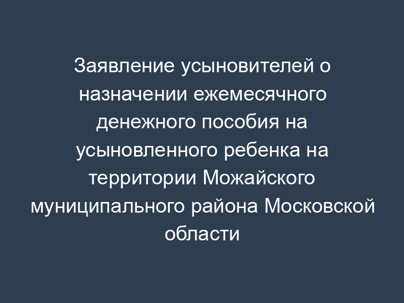 Заявление усыновителей о назначении ежемесячного денежного пособия на усыновленного ребенка на территории Можайского муниципального района Московской области