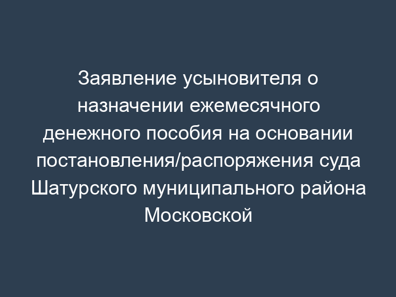 Заявление усыновителя о назначении ежемесячного денежного пособия на основании постановления/распоряжения суда Шатурского муниципального района Московской области