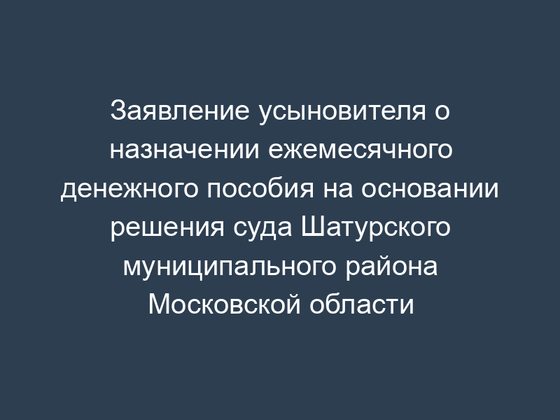 Заявление усыновителя о назначении ежемесячного денежного пособия на основании решения суда Шатурского муниципального района Московской области