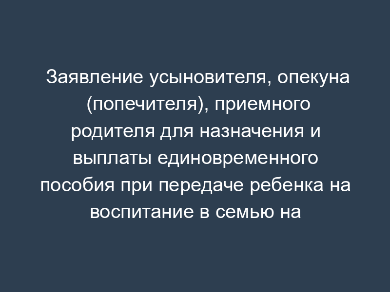 Заявление усыновителя, опекуна (попечителя), приемного родителя для назначения и выплаты единовременного пособия при передаче ребенка на воспитание в семью на территории Московской области