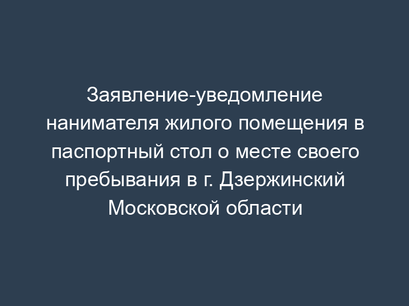 Заявление-уведомление нанимателя жилого помещения в паспортный стол о месте своего пребывания в г. Дзержинский Московской области