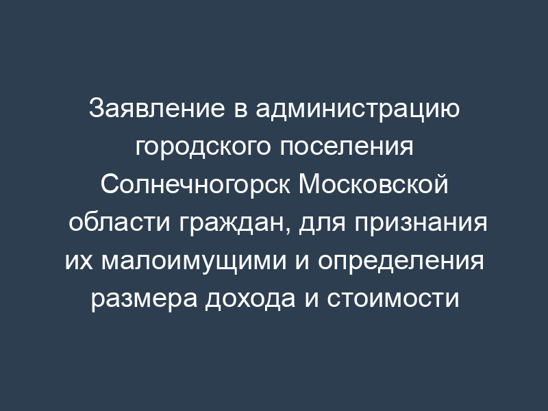 Заявление в администрацию городского поселения Солнечногорск Московской области граждан, для признания их малоимущими и определения размера дохода и стоимости имущества