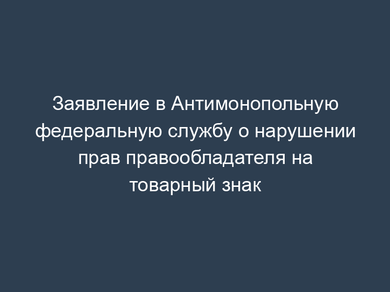 Заявление в Антимонопольную федеральную службу о нарушении прав правообладателя на товарный знак