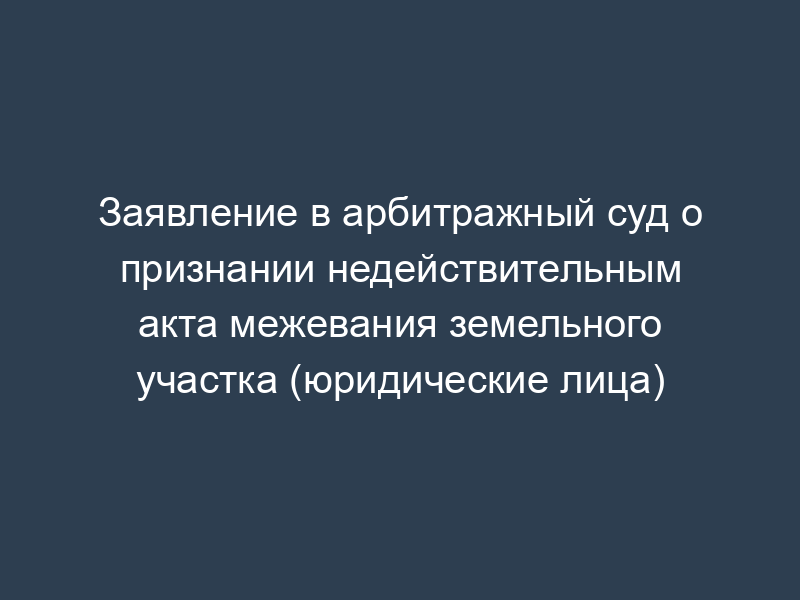 Заявление в арбитражный суд о признании недействительным акта межевания земельного участка (юридические лица)