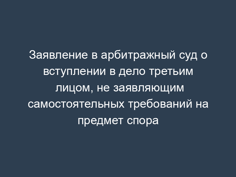 Заявление в арбитражный суд о вступлении в дело третьим лицом, не заявляющим самостоятельных требований на предмет спора