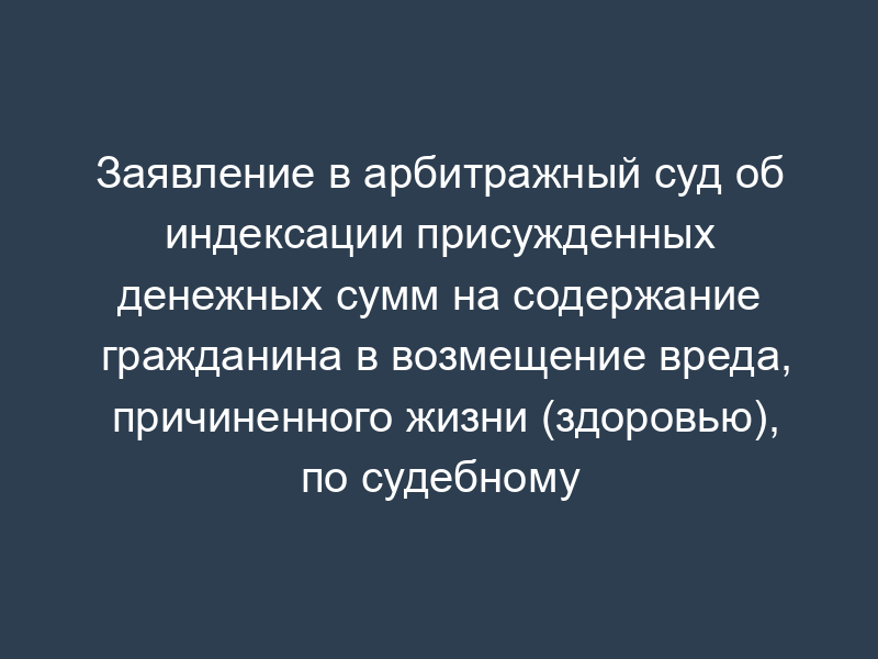 Заявление в арбитражный суд об индексации присужденных денежных сумм на содержание гражданина в возмещение вреда, причиненного жизни (здоровью), по судебному делу между юридическими лицами