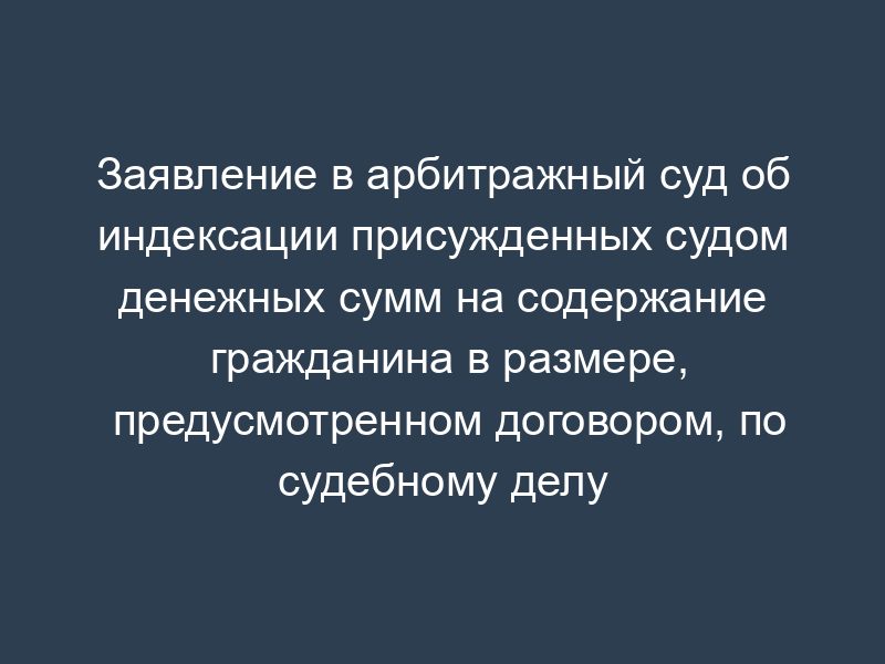 Заявление в арбитражный суд об индексации присужденных судом денежных сумм на содержание гражданина в размере, предусмотренном договором, по судебному делу между юридическими лицами