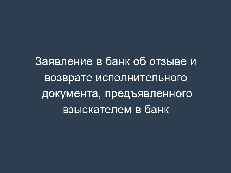 Заявление в банк об отзыве и возврате исполнительного документа, предъявленного взыскателем в банк