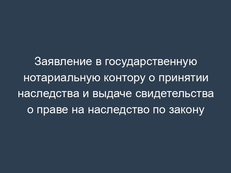Заявление в государственную нотариальную контору о принятии наследства и выдаче свидетельства о праве на наследство по закону