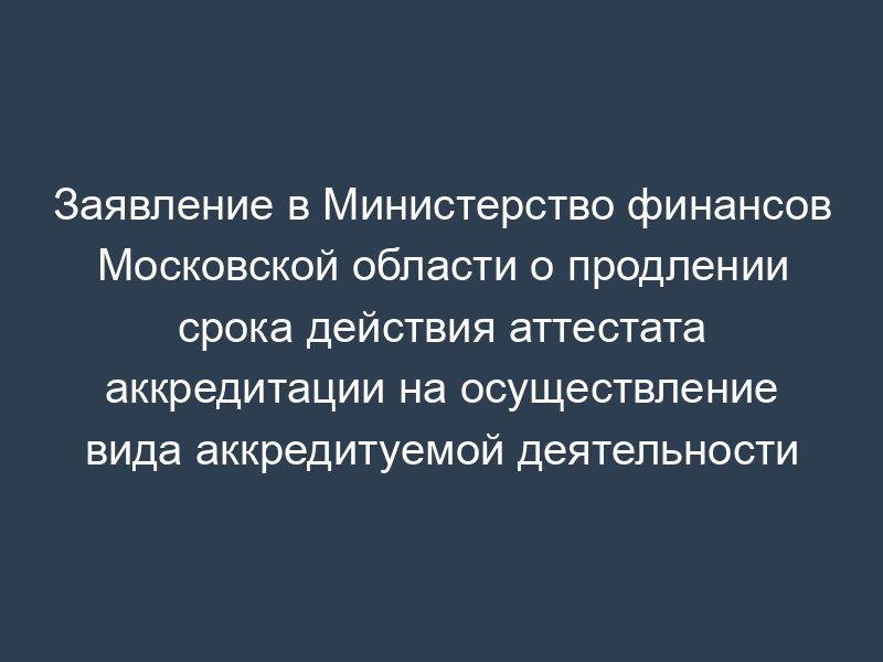 Заявление в Министерство финансов Московской области о продлении срока действия аттестата аккредитации на осуществление вида аккредитуемой деятельности