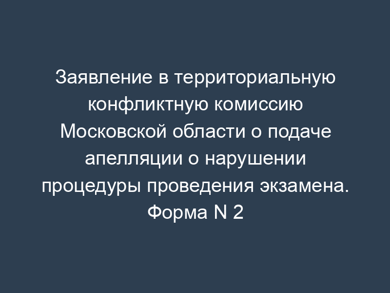 Заявление в территориальную конфликтную комиссию Московской области о подаче апелляции о нарушении процедуры проведения экзамена. Форма N 2