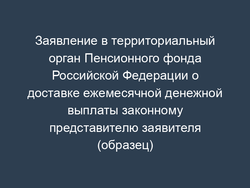 Заявление в территориальный орган Пенсионного фонда Российской Федерации о доставке ежемесячной денежной выплаты законному представителю заявителя (образец)
