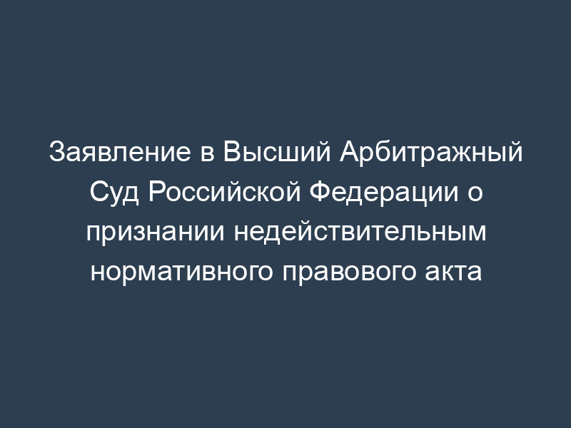 Заявление в Высший Арбитражный Суд Российской Федерации о признании недействительным нормативного правового акта