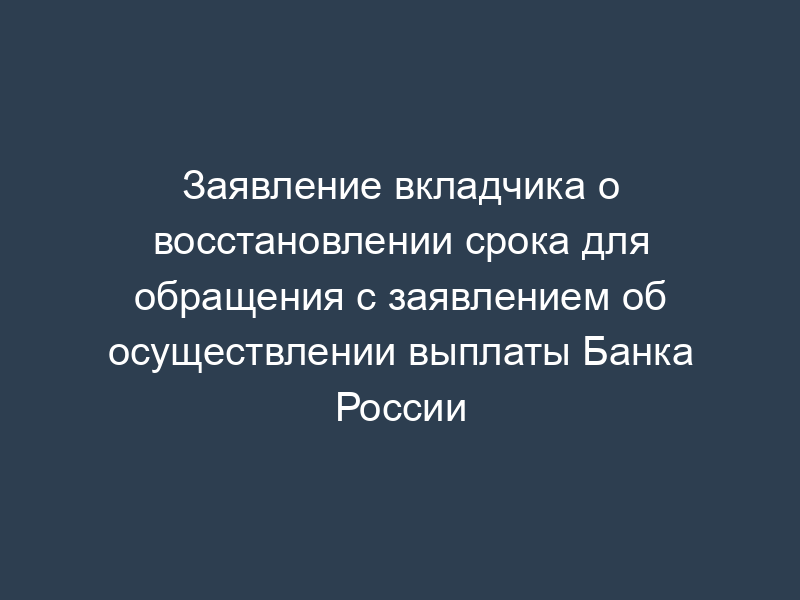 Заявление вкладчика о восстановлении срока для обращения с заявлением об осуществлении выплаты Банка России