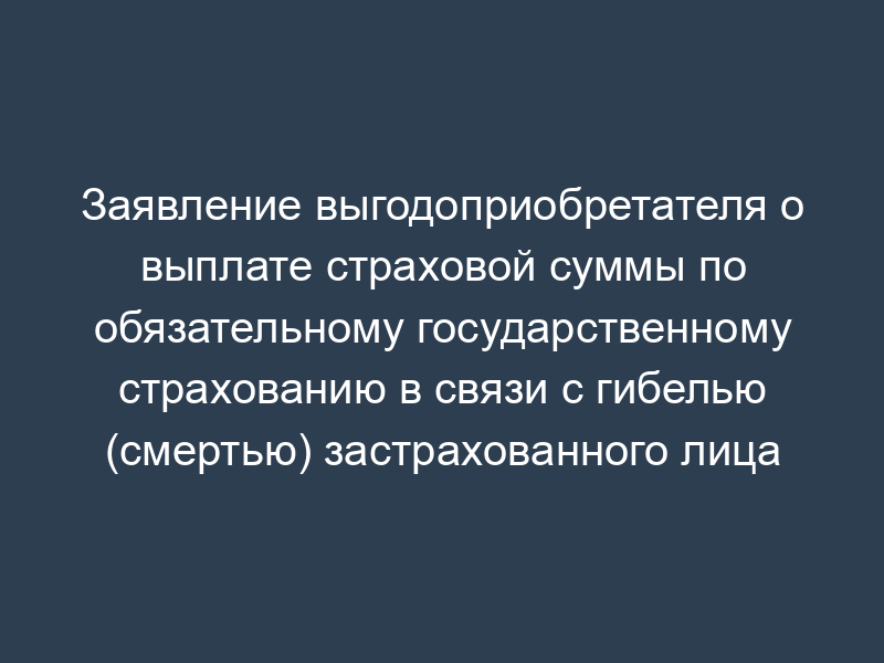 Заявление выгодоприобретателя о выплате страховой суммы по обязательному государственному страхованию в связи с гибелью (смертью) застрахованного лица (военнослужащего) в период прохождения военной службы