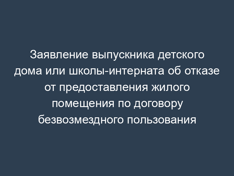 Заявление выпускника детского дома или школы-интерната об отказе от предоставления жилого помещения по договору безвозмездного пользования