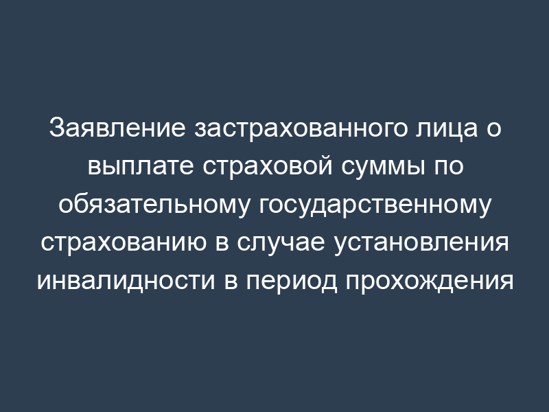 Заявление застрахованного лица о выплате страховой суммы по обязательному государственному страхованию в случае установления инвалидности в период прохождения военной службы