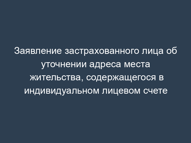 Заявление застрахованного лица об уточнении адреса места жительства, содержащегося в индивидуальном лицевом счете