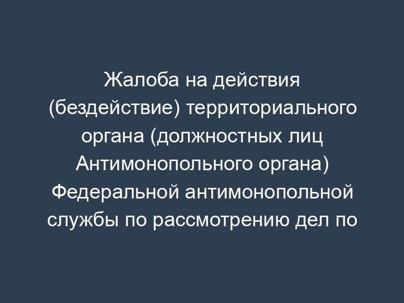 Жалоба на действия (бездействие) территориального органа (должностных лиц Антимонопольного органа) Федеральной антимонопольной службы по рассмотрению дел по признакам нарушения законодательства Российской Федерации о рекламе (образец)