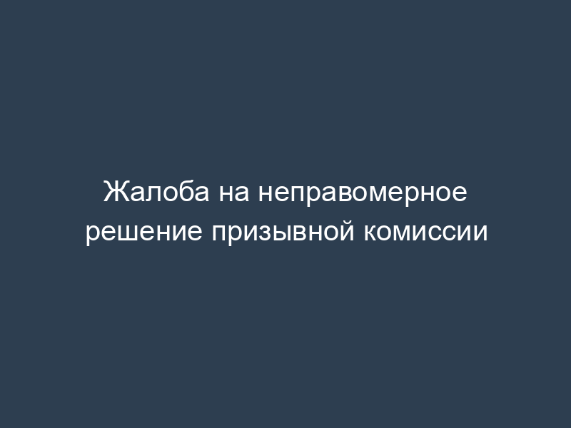 Жалоба на неправомерное решение призывной комиссии