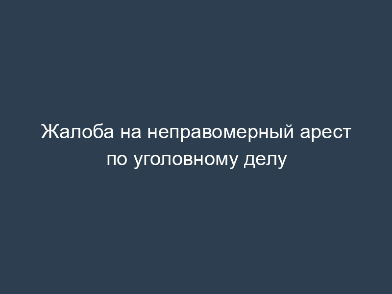 Жалоба на неправомерный арест по уголовному делу