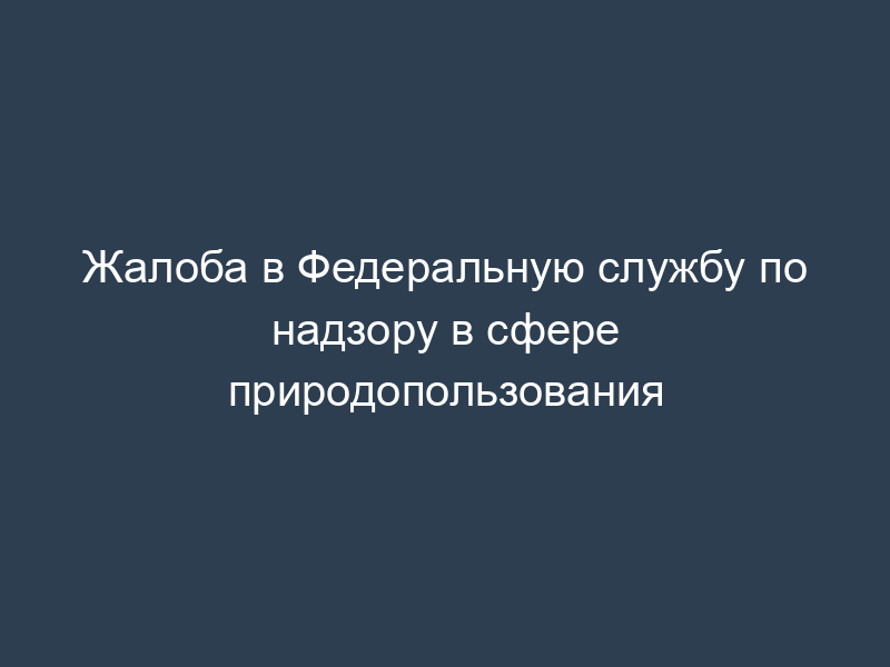Жалоба в Федеральную службу по надзору в сфере природопользования