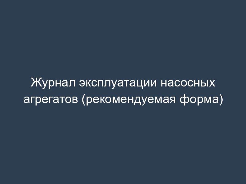 Журнал эксплуатации насосных агрегатов (рекомендуемая форма)