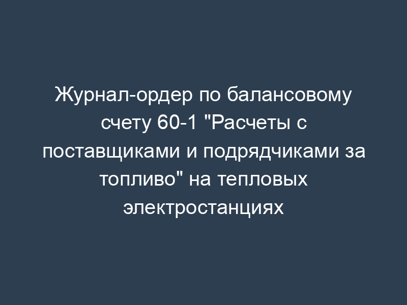 Журнал-ордер по балансовому счету 60-1 "Расчеты с поставщиками и подрядчиками за топливо" на тепловых электростанциях