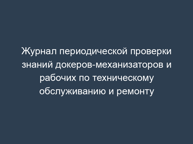 Журнал периодической проверки знаний докеров-механизаторов и рабочих по техническому обслуживанию и ремонту
