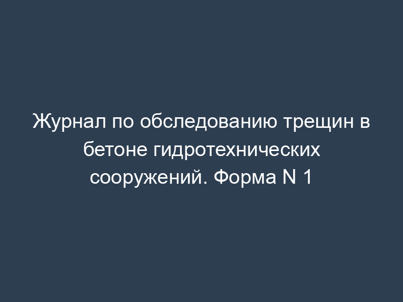 Журнал по обследованию трещин в бетоне гидротехнических сооружений. Форма N 1