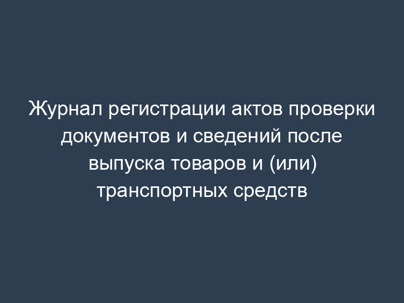 Журнал регистрации актов проверки документов и сведений после выпуска товаров и (или) транспортных средств