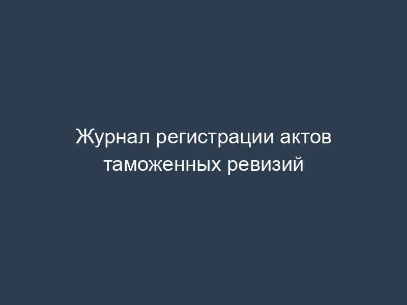 Журнал регистрации актов таможенных ревизий