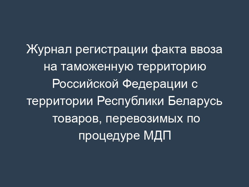 Журнал регистрации факта ввоза на таможенную территорию Российской Федерации с территории Республики Беларусь товаров, перевозимых по процедуре МДП