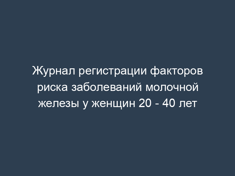Журнал регистрации факторов риска заболеваний молочной железы у женщин 20 - 40 лет