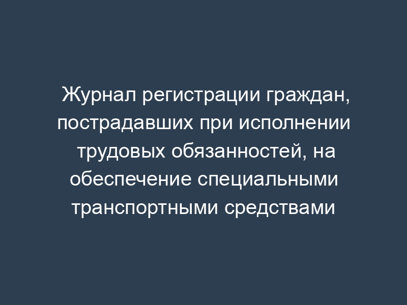 Журнал регистрации граждан, пострадавших при исполнении трудовых обязанностей, на обеспечение специальными транспортными средствами
