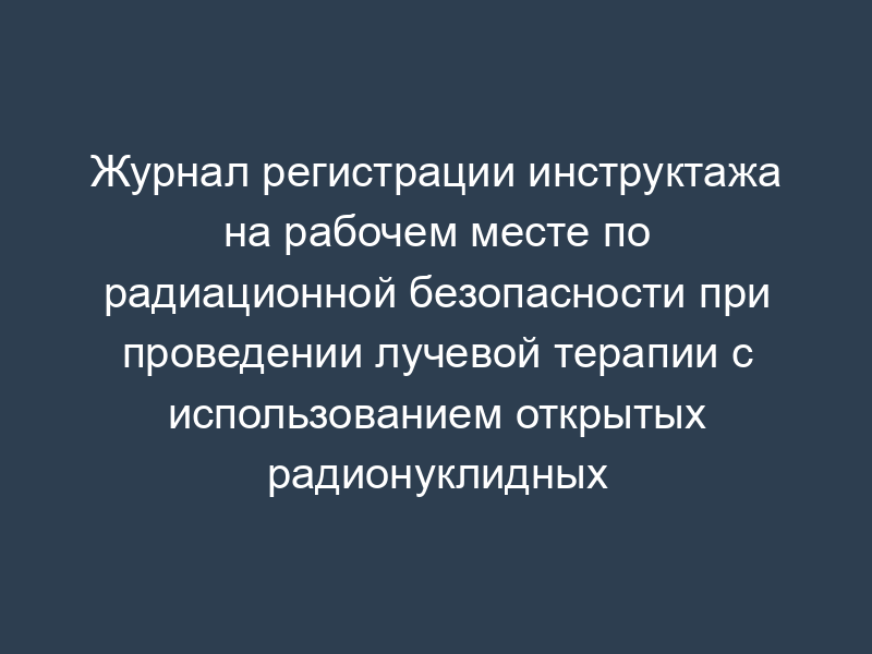 Журнал регистрации инструктажа на рабочем месте по радиационной безопасности при проведении лучевой терапии с использованием открытых радионуклидных источников ионизирующего излучения
