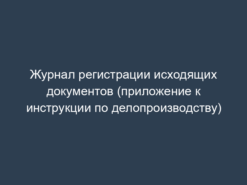 Журнал регистрации исходящих документов (приложение к инструкции по делопроизводству)