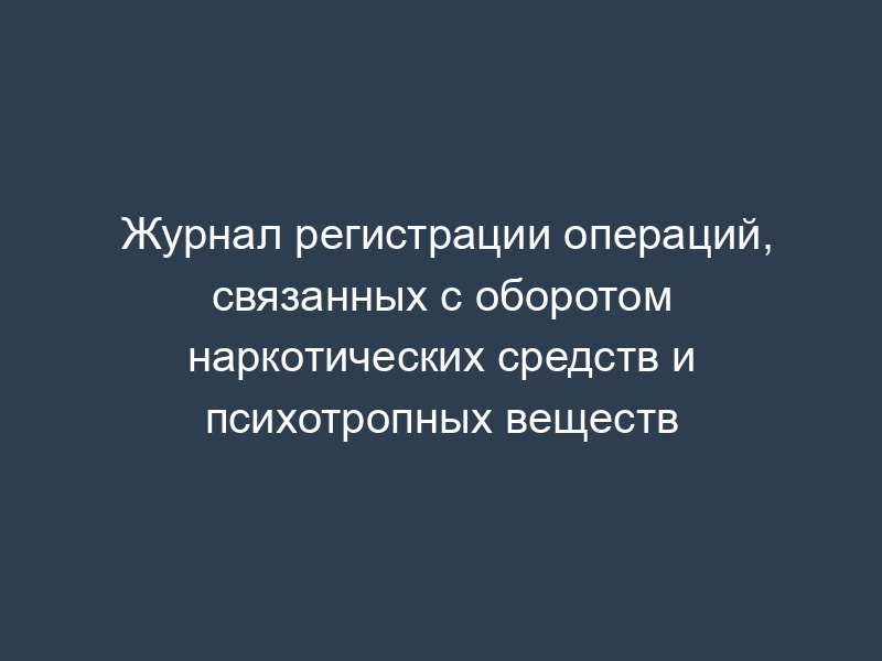 Журнал регистрации операций, связанных с оборотом наркотических средств и психотропных веществ