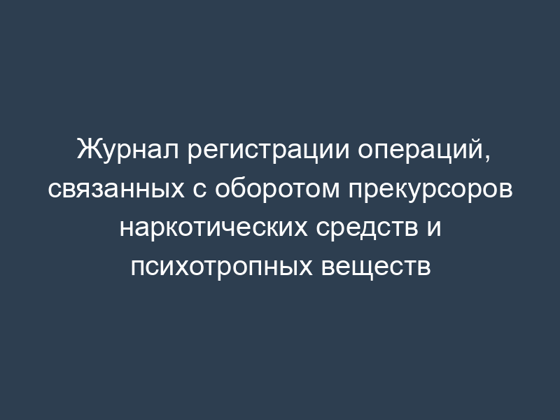 Журнал регистрации операций, связанных с оборотом прекурсоров наркотических средств и психотропных веществ