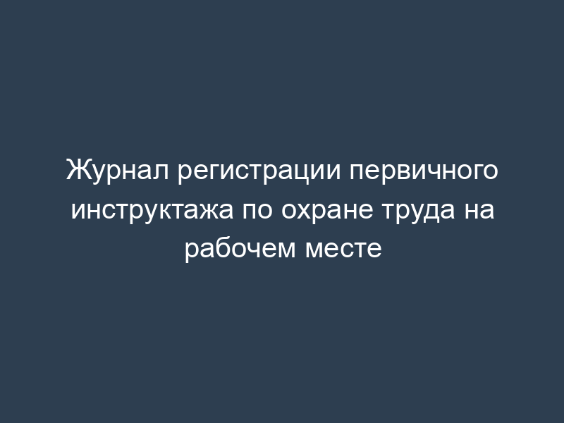 Журнал регистрации первичного инструктажа по охране труда на рабочем месте
