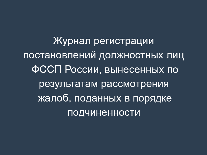 Журнал регистрации постановлений должностных лиц ФССП России, вынесенных по результатам рассмотрения жалоб, поданных в порядке подчиненности