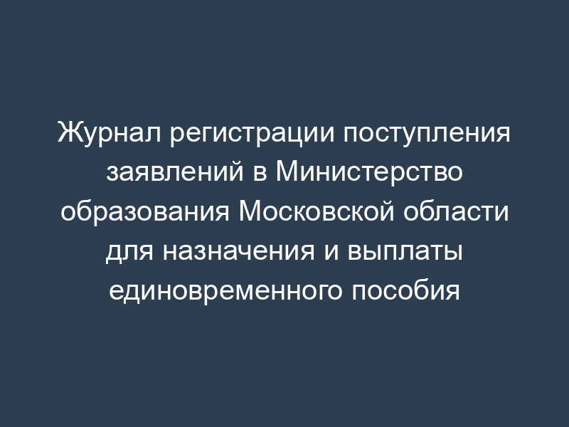 Журнал регистрации поступления заявлений в Министерство образования Московской области для назначения и выплаты единовременного пособия
