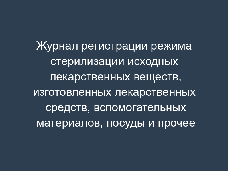 Журнал регистрации режима стерилизации исходных лекарственных веществ, изготовленных лекарственных средств, вспомогательных материалов, посуды и прочее