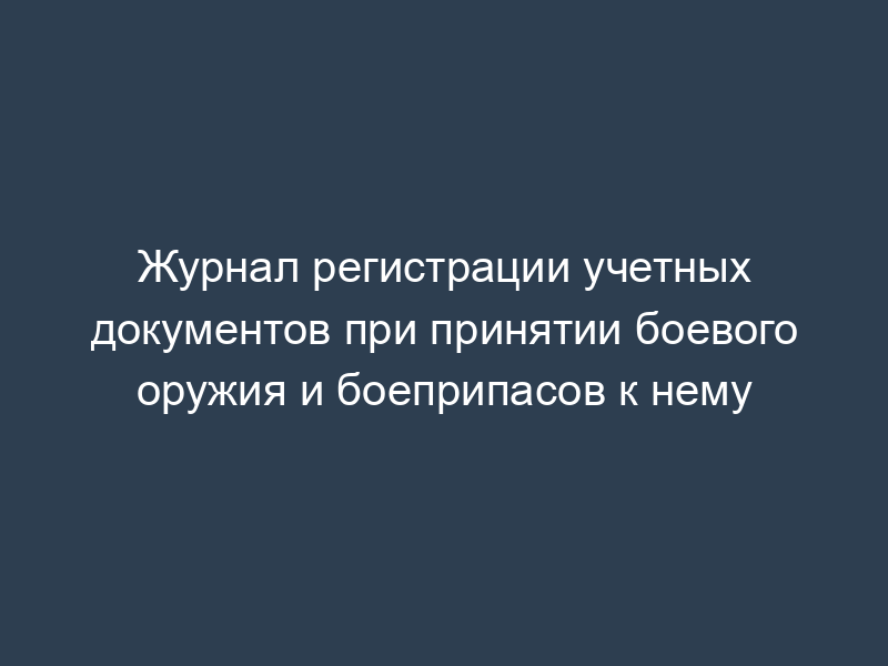Журнал регистрации учетных документов при принятии боевого оружия и боеприпасов к нему